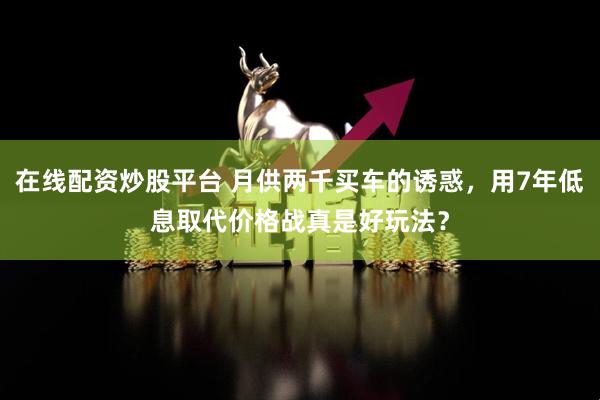 在线配资炒股平台 月供两千买车的诱惑，用7年低息取代价格战真是好玩法？