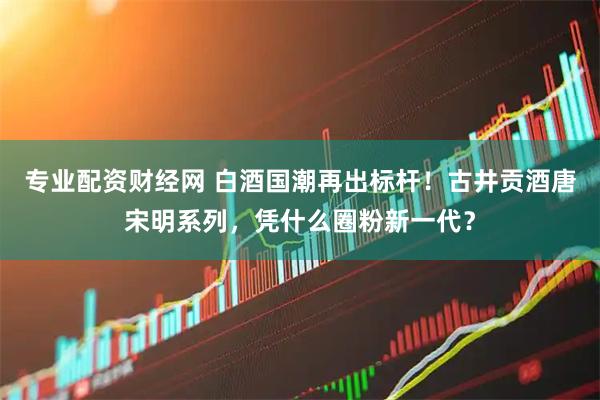 专业配资财经网 白酒国潮再出标杆！古井贡酒唐宋明系列，凭什么圈粉新一代？