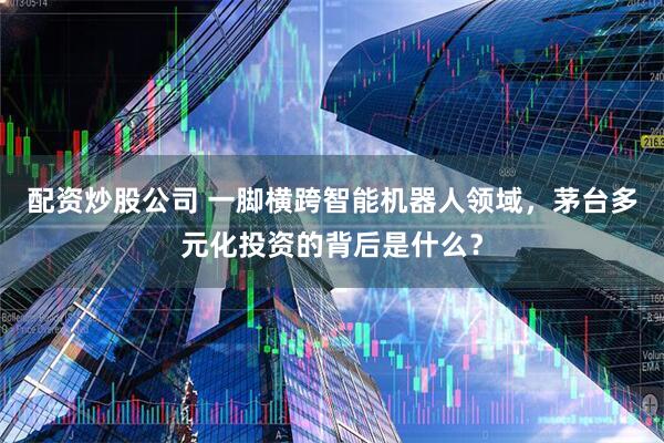 配资炒股公司 一脚横跨智能机器人领域，茅台多元化投资的背后是什么？