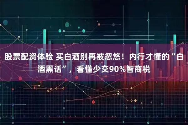 股票配资体验 买白酒别再被忽悠！内行才懂的“白酒黑话”，看懂少交90%智商税