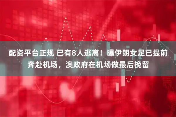 配资平台正规 已有8人逃离！曝伊朗女足已提前奔赴机场，澳政府在机场做最后挽留