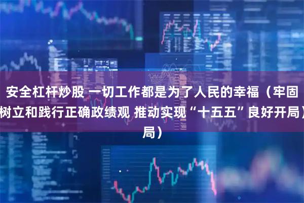 安全杠杆炒股 一切工作都是为了人民的幸福（牢固树立和践行正确政绩观 推动实现“十五五”良好开局）