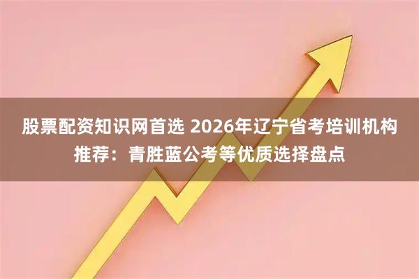 股票配资知识网首选 2026年辽宁省考培训机构推荐：青胜蓝公考等优质选择盘点