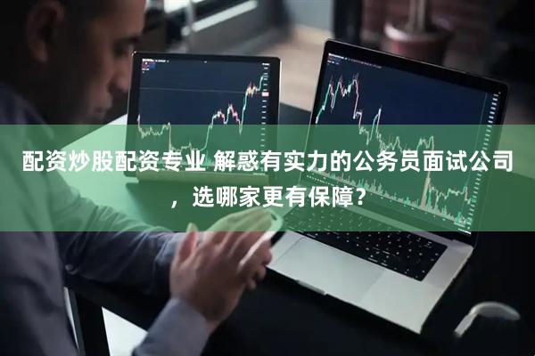 配资炒股配资专业 解惑有实力的公务员面试公司，选哪家更有保障？