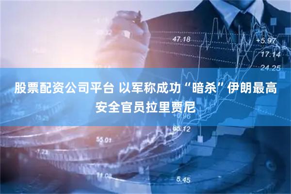 股票配资公司平台 以军称成功“暗杀”伊朗最高安全官员拉里贾尼