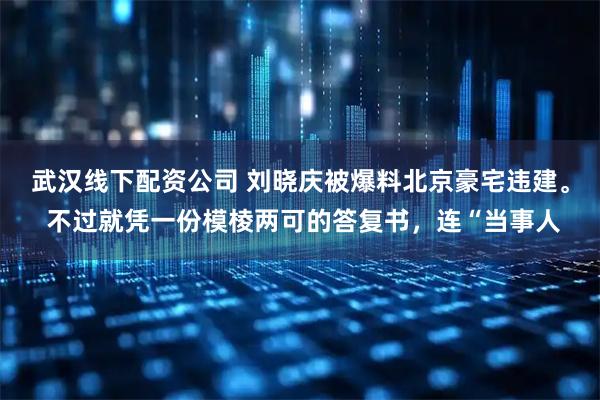 武汉线下配资公司 刘晓庆被爆料北京豪宅违建。 不过就凭一份模棱两可的答复书，连“当事人