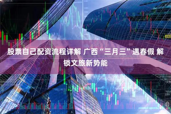 股票自己配资流程详解 广西“三月三”遇春假 解锁文旅新势能