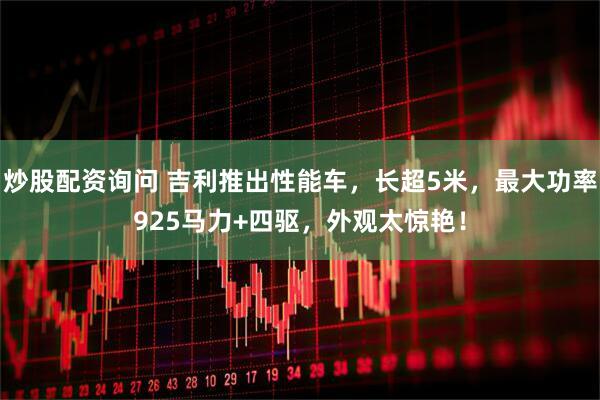 炒股配资询问 吉利推出性能车，长超5米，最大功率925马力+四驱，外观太惊艳！