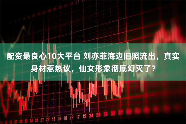 配资最良心10大平台 刘亦菲海边旧照流出，真实身材惹热议，仙女形象彻底幻灭了？