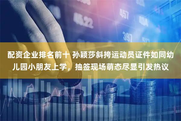 配资企业排名前十 孙颖莎斜挎运动员证件如同幼儿园小朋友上学，抽签现场萌态尽显引发热议