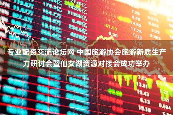 专业配资交流论坛网 中国旅游协会旅游新质生产力研讨会暨仙女湖资源对接会成功举办
