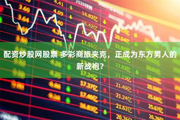 配资炒股网股票 多彩商旅夹克，正成为东方男人的新战袍？