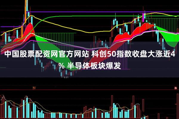 中国股票配资网官方网站 科创50指数收盘大涨近4% 半导体板块爆发