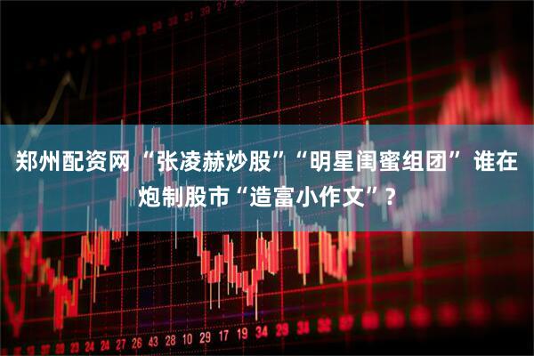 郑州配资网 “张凌赫炒股”“明星闺蜜组团” 谁在炮制股市“造富小作文”？