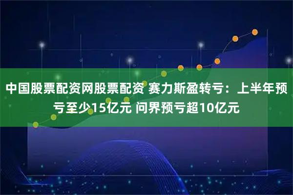 中国股票配资网股票配资 赛力斯盈转亏：上半年预亏至少15亿元 问界预亏超10亿元